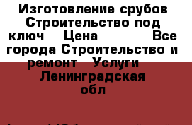 Изготовление срубов.Строительство под ключ. › Цена ­ 8 000 - Все города Строительство и ремонт » Услуги   . Ленинградская обл.